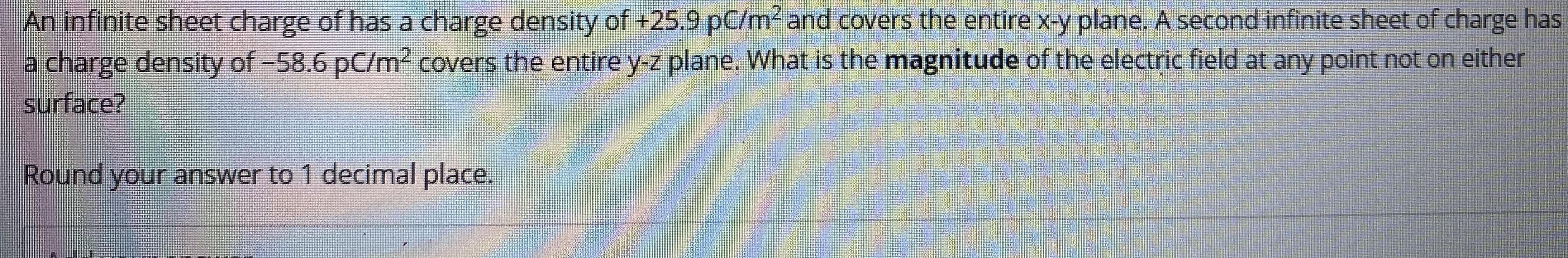 ### Electric Field Calculation from Infinite Sheets of Charge

**Problem Statement:**

An infinite sheet of charge has a charge density of +25.9 pC/m² and covers the entire x-y plane. A second infinite sheet of charge has a charge density of -58.6 pC/m² and covers the entire y-z plane.

**Question:**  
What is the magnitude of the electric field at any point not on either surface?

**Instructions:**  
Round your answer to 1 decimal place.

---

When solving this problem, remember that the electric field \( E \) due to an infinite sheet of charge with surface charge density \( \sigma \) is given by:
\[ E = \frac{\sigma}{2 \epsilon_0} \]
where \( \epsilon_0 \) is the permittivity of free space, \( \epsilon_0 = 8.85 \times 10^{-12} \, \text{C}^2/\text{N} \cdot \text{m}^2 \).

Since we have two infinite sheets, you need to consider the vector sum of the electric fields produced by each sheet.

1. Calculate \( E_1 \) due to the first sheet:
   \[
   E_1 = \frac{+25.9 \times 10^{-12}}{2 \times 8.85 \times 10^{-12}} \, \text{N/C}
   \]

2. Calculate \( E_2 \) due to the second sheet:
   \[
   E_2 = \frac{-58.6 \times 10^{-12}}{2 \times 8.85 \times 10^{-12}} \, \text{N/C}
   \]

3. Since these fields are perpendicular to each other, use the Pythagorean theorem to find the resultant field \( E \):
   \[
   E = \sqrt{E_1^2 + E_2^2}
   \]

Make sure to round the final answer to one decimal place as instructed.