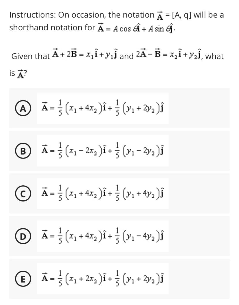 Instructions: On occasion, the notation = [A, q] will be a
shorthand notation for A = A cos + A sin j.
%3D
Given that A+ 2B = x,i+yjÏ and 2Ã- B = x,i+y,j, what
is A?
A
Ā = (x1 + 4x )î+ ; (v1+ 2»½ )i
B
A-
A- (x1 + 4x, )i + (Y1 + 4v2 )i
%3D
(D
(E
A= (x1 + 2x, )î + (y1 + 2y2 )i
