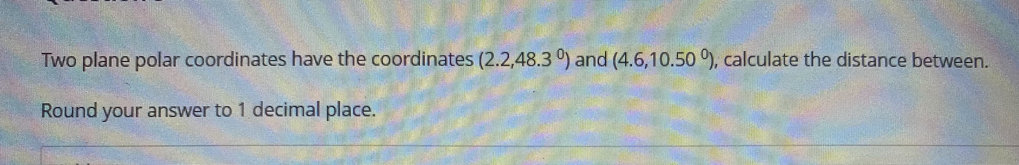 ### Polar Coordinates Distance Calculation

**Problem Statement:**
Two plane polar coordinates have the coordinates \((2.2, 48.3^\circ)\) and \((4.6, 10.5^\circ)\). Calculate the distance between them. Round your answer to 1 decimal place.

**Detailed Explanation:**

In polar coordinates, a point in the plane is represented as \((r, \theta)\), where:

- \(r\) is the radial distance from the origin.
- \(\theta\) is the angular coordinate (or angle) in degrees.

To find the distance \(d\) between two points \((r_1, \theta_1)\) and \((r_2, \theta_2)\) in polar coordinates, you can use the formula:

\[ d = \sqrt{r_1^2 + r_2^2 - 2 r_1 r_2 \cos(\theta_2 - \theta_1)} \]

1. For the coordinates \((r_1, \theta_1) = (2.2, 48.3^\circ)\):
   - \(r_1 = 2.2\)
   - \(\theta_1 = 48.3^\circ\)

2. For the coordinates \((r_2, \theta_2) = (4.6, 10.5^\circ)\):
   - \(r_2 = 4.6\)
   - \(\theta_2 = 10.5^\circ\)

Convert the angular difference \((\theta_2 - \theta_1)\) to radians if necessary, or use the cosine of the difference directly in degrees:

\[ \cos((\theta_2 - \theta_1)^\circ) = \cos(10.5^\circ - 48.3^\circ) \]

Then, substitute the values into the formula to compute the distance \(d\).

**Note for Educational Websites:**
- Ensure that students understand how to convert between degrees and radians if needed.
- Explain the cosine function and its significance in the formula.
- Provide step-by-step calculations and intermediate results to enhance understanding.

Remember to use appropriate mathematical notation and clarify each step for better readability and comprehension.