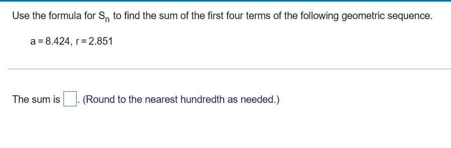 Use the formula for S, to find the sum of the first four terms of the following geometric sequence.
a = 8.424, r= 2.851
The sum is
(Round to the nearest hundredth as needed.)
