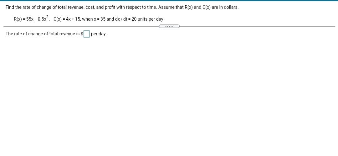 Find the rate of change of total revenue, cost, and profit with respect to time. Assume that R(x) and C(x) are in dollars.
R(x) = 55x - 0.5x², C(x) = 4x+ 15, when x = 35 and dx / dt = 20 units per day
.....
The rate of change of total revenue is $
per day.
