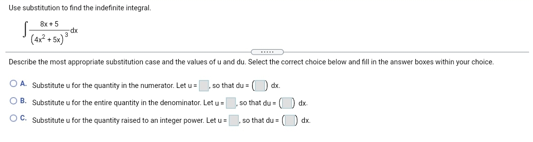 Use substitution to find the indefinite integral.
8x + 5
dp-
(4x? + 5x)
.....
Describe the most appropriate substitution case and the values of u and du. Select the correct choice below and fill in the answer boxes within your choice.
O A. Substitute u for the quantity in the numerator. Let u =
so that du =
) dx.
O B. Substitute u for the entire quantity in the denominator. Let u =
so that du =
dx.
O C. Substitute u for the quantity raised to an integer power. Let u =
so that du =
dx.
