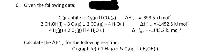 6. Given the following data:
C (graphite) + O;(g) I CO;(g)
2 CH;OH(I) + 3 O2{g) O 2 CO2(g) + 4 H,0(I)
4 H2(g) + 2 02(g) 0 4 H,0 (I)
= -393.5 kJ mol
AH°ren = -1452.8 kJ mol1
AH rxn
AH°,
rxn
= -1143.2 kJ mol
Calculate the AH°run for the following reaction:
C (graphite) + 2 H,(g) + ½ 0,(g) I CH,OH(I)
