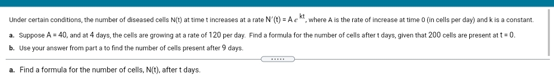 Under certain conditions, the number of diseased cells N(t) at time t increases at a rate N'(t) = A e
where A is the rate of increase at time 0 (in cells per day) and k is a constant.
a. Suppose A = 40, and at 4 days, the cells are growing at a rate of 120 per day. Find a formula for the number of cells after t days, given that 200 cells are present at t = 0.
b. Use your answer from part a to find the number of cells present after 9 days.
.....
a. Find a formula for the number of cells, N(t), after t days.
