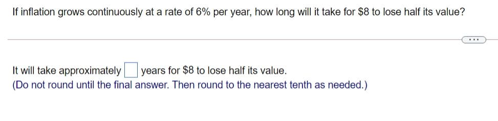 If inflation grows continuously at a rate of 6% per year, how long will it take for $8 to lose half its value?
...
It will take approximately years for $8 to lose half its value.
(Do not round until the final answer. Then round to the nearest tenth as needed.)
