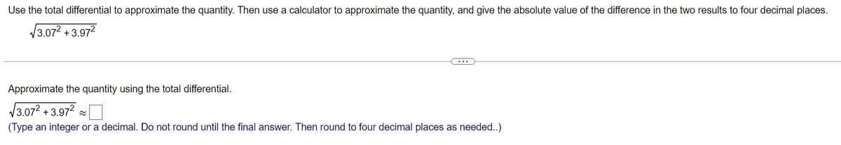 Use the total differential to approximate the quantity. Then use a calculator to approximate the quantity, and give the absolute value of the difference in the two results to four decimal places.
/3.072 + 3.97?
Approximate the quantity using the total differential.
V3.072 + 3.972 -
(Type an integer or a decimal. Do not round until the final answer. Then round to four decimal places as needed..)
