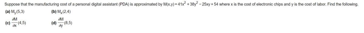 Suppose that the manufacturing cost of a personal digital assistant (PDA) is approximated by M(x,y) = 41x +38y - 25xy + 54 where x is the cost of electronic chips and y is the cost of labor. Find the following.
(a) M, (5,3)
(b) Mỵ(2,4)
ƏM
(c)
-(4,5)
dx
ƏM
(d)
-(8,5)
ду
