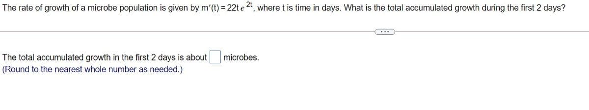 The rate of growth of a microbe population is given by m'(t) = 22t e
,2t
where t is time in days. What is the total accumulated growth during the first 2 days?
...
The total accumulated growth in the first 2 days is about
(Round to the nearest whole number as needed.)
microbes.
