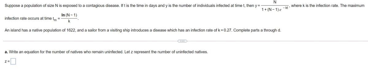 Suppose a population of size N is exposed to a contagious disease. Ift is the time in days and y is the number of individuals infected at time t, then y =
where k is the infection rate. The maximum
- kt
1+ (N - 1) e
In (N – 1)
infection rate occurs at time tm
%3D
k
An island has a native population of 1622, and a sailor from a visiting ship introduces a disease which has an infection rate of k = 0.27. Complete parts a through d.
a. Write an equation for the number of natives who remain uninfected. Let z represent the number of uninfected natives.
Z =
