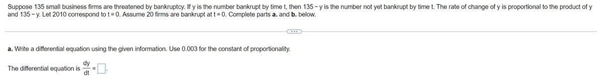 Suppose 135 small business firms are threatened by bankruptcy. If y is the number bankrupt by time t, then 135 - y is the number not yet bankrupt by time t. The rate of change of y is proportional to the product of y
and 135 - y. Let 2010 correspond to t= 0. Assume 20 firms are bankrupt at t= 0. Complete parts a. and b. below.
a. Write a differential equation using the given information. Use 0.003 for the constant of proportionality.
dy
The differential equation is
dt
