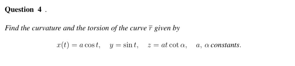 Question 4.
Find the curvature and the torsion of the curve r given by
x(t) = a cost, y = sint, z = at cot a,
a, a constants.