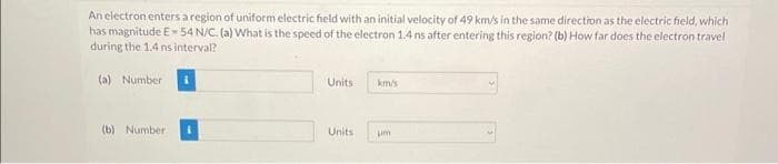 An electron enters a region of uniform electric field with an initial velocity of 49 km/s in the same direction as the electric field, which
has magnitude E-54 N/C. (a) What is the speed of the electron 1.4 ns after entering this region? (b) How far does the electron travel
during the 1.4 ns interval?
(a) Number
(b) Number
Units
Units
km/s
um