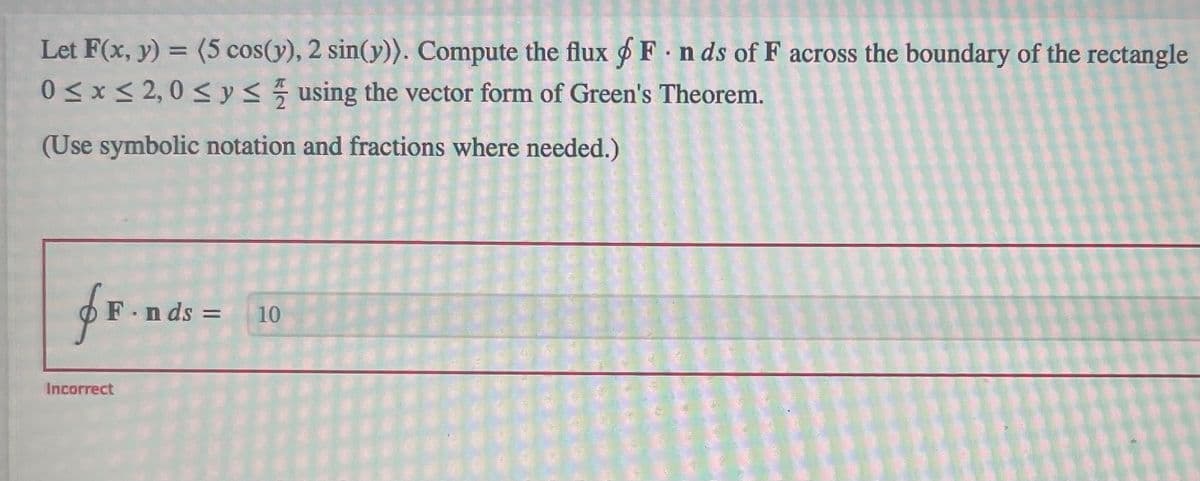 .
Let F(x, y) = (5 cos(y), 2 sin(y)). Compute the flux F n ds of F across the boundary of the rectangle
0≤x≤ 2,0 ≤ y ≤ using the vector form of Green's Theorem.
(Use symbolic notation and fractions where needed.)
fF.n
F.nds = 10
Incorrect