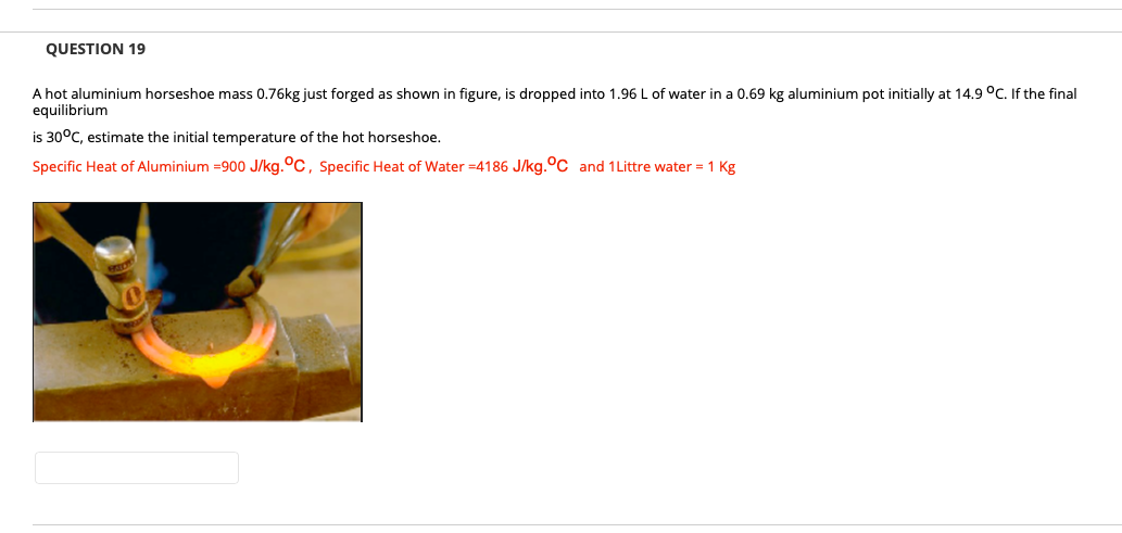 QUESTION 19
A hot aluminium horseshoe mass 0.76kg just forged as shown in figure, is dropped into 1.96 L of water in a 0.69 kg aluminium pot initially at 14.9 °C. If the final
equilibrium
is 30°C, estimate the initial temperature of the hot horseshoe.
Specific Heat of Aluminium =900 J/kg.°C, Specific Heat of Water =4186 J/kg.°C and 1Littre water = 1 Kg
