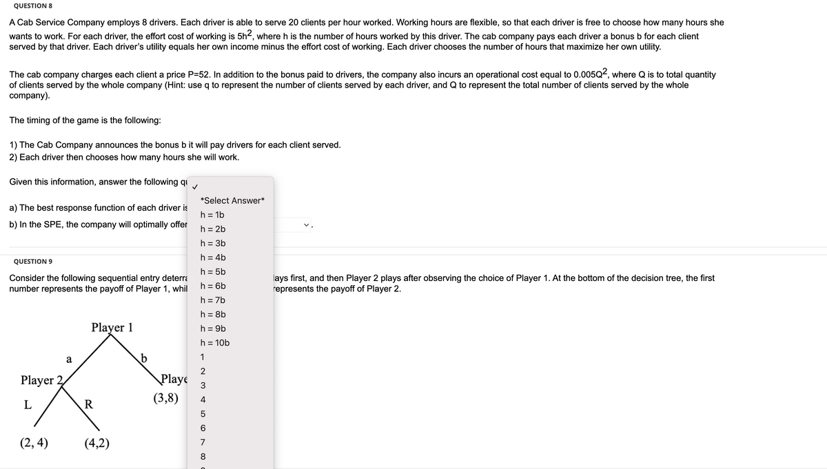 QUESTION 8
A Cab Service Company employs 8 drivers. Each driver is able to serve 20 clients per hour worked. Working hours are flexible, so that each driver is free to choose how many hours she
wants to work. For each driver, the effort cost of working is 5h2, where h is the number of hours worked by this driver. The cab company pays each driver a bonus b for each client
served by that driver. Each driver's utility equals her own income minus the effort cost of working. Each driver chooses the number of hours that maximize her own utility.
The cab company charges each client a price P=52. In addition to the bonus paid to drivers, the company also incurs an operational cost equal to 0.005Q², where Q is to total quantity
of clients served by the whole company (Hint: use q to represent the number of clients served by each driver, and Q to represent the total number of clients served by the whole
company).
The timing of the game is the following:
1) The Cab Company announces the bonus b it will pay drivers for each client served.
2) Each driver then chooses how many hours she will work.
Given this information, answer the following qu ✓
a) The best response function of each driver is
b) In the SPE, the company will optimally offer
QUESTION 9
Consider the following sequential entry deterra
number represents the payoff of Player 1, whil
Player 2
L
(2,4)
a
Player 1
R
(4,2)
b
Playe
(3,8)
*Select Answer*
h = 1b
h = 2b
h = 3b
h = 4b
h = 5b
h = 6b
h = 7b
h = 8b
h = 9b
h = 10b
1
2
3
4
5
6
7
8
00
lays first, and then Player 2 plays after observing the choice of Player 1. At the bottom of the decision tree, the first
represents the payoff of Player 2.