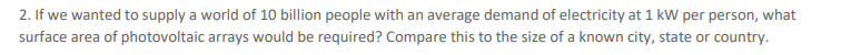 2. If we wanted to supply a world of 10 billion people with an average demand of electricity at 1 kW per person, what
surface area of photovoltaic arrays would be required? Compare this to the size of a known city, state or country.