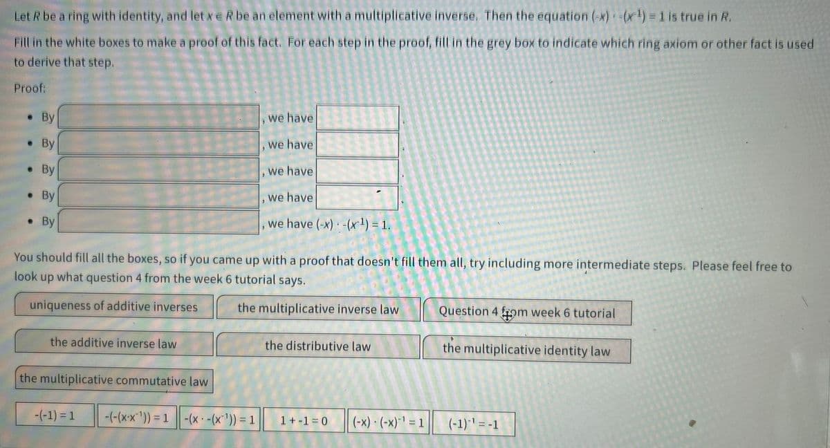 Let R be a ring with identity, and let xe R be an element with a multiplicative inverse. Then the equation (-x) =(x¹) = 1 is true in R.
Fill in the white boxes to make a proof of this fact. For each step in the proof, fill in the grey box to indicate which ring axiom or other fact is used
to derive that step.
Proof:
. By
By
●
By
. By
. By
●
the additive inverse law
You should fill all the boxes, so if you came up with a proof that doesn't fill them all, try including more intermediate steps. Please feel free to
look up what question 4 from the week 6 tutorial says.
uniqueness of additive inverses
the multiplicative inverse law
the multiplicative commutative law
-(-1) = 1
we have
we have
we have
we have
we have (-x) -(x¹) = 1.
-(-(x-x¹)) = 1 -(x -(x¹)) = 1
3
the distributive law
1+-1=0 (-x) - (-x)-¹ = 1
Question 4 from week 6 tutorial
the multiplicative identity law
(-1)-¹ = -1