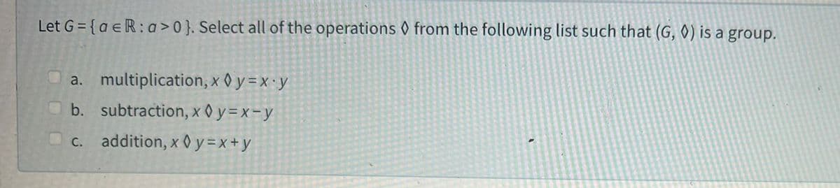 Let G={aeR: a>0}. Select all of the operations from the following list such that (G, ◊) is a group.
a. multiplication, x0y=x.y
b. subtraction, x0y=x-y
c. addition, x0y=x+y