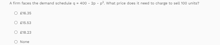 A firm faces the demand schedule q = 400 - 2p - p². What price does it need to charge to sell 100 units?
O £16.35
O £15.53
O £18.23
O
None