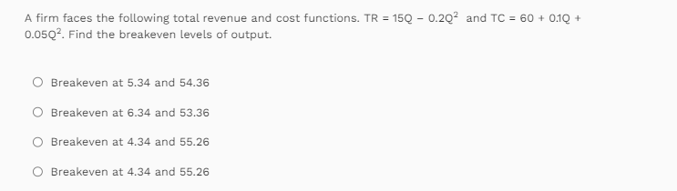 A firm faces the following total revenue and cost functions. TR = 15Q - 0.20² and TC = 60+ 0.1Q +
0.0502. Find the breakeven levels of output.
O Breakeven at 5.34 and 54.36
Breakeven at 6.34 and 53.36
Breakeven at 4.34 and 55.26
O Breakeven at 4.34 and 55.26