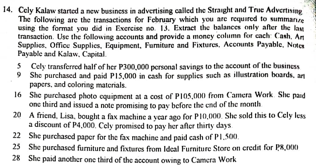 14. Cely Kalaw started a new business in advertising called the Straight and Truc Advertising
The following are the transactions for February which you are required to summarize
using the format you did in Exercise no. 13. Extract the balances only after the last
transaction. Use the following accounts and provide a moncy column for cach: Cash. Art
Supplies, Office Supplies, Equipment, Furniture and Fixtures. Accounts Payable, Notes
Payable and Kalaw, Capital.
5 Cely transferred half of her P300,000 personal savings to the account of the business.
9 She purchased and paid P15,000 in cash for supplies such as illustration boards, art
papers, and coloring materials.
16
She purchased photo equipment at a cost of P105,000 from Camera Work. She paid
one third and issued a note promising to pay before the end of the month.
20
A friend, Lisa, bought a fax machine a year ago for P10,000. She sold this to Cely less
a discount of P4,000. Cely promised to pay her after thirty days.
22
She purchased paper for the fax machine and paid cash of P1,500.
25
She purchased furniture and fixtures from Ideal Furniture Store on credit for P8,000
28 She paid another one third of the account owing to Camera Work