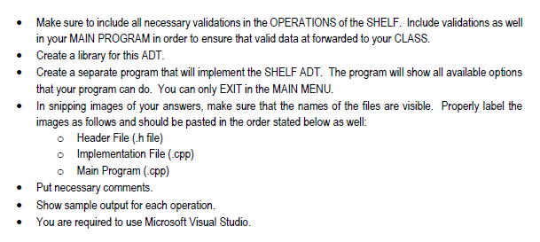 Make sure to include all necessary validations in the OPERATIONS of the SHELF. Include validations as well
in your MAIN PROGRAM in order to ensure that valid data at forwarded to your CLASS.
• Create a library for this ADT.
Create a separate program that will implement the SHELF ADT. The program will show all available options
that your program can do. You can only EXIT in the MAIN MENU.
In snipping images of your answers, make sure that the names of the files are visible. Properly label the
images as follows and should be pasted in the order stated below as well:
o Header File (.h file)
o Implementation File (.cpp)
o Main Program (.cpp)
Put necessary comments.
Show sample output for each operation.
You are required to use Microsoft Visual Studio.