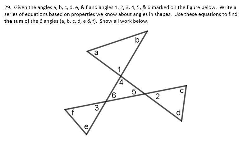 29. Given the angles a, b, c, d, e, & f and angles 1, 2, 3, 4, 5, & 6 marked on the figure below. Write a
series of equations based on properties we know about angles in shapes. Use these equations to find
the sum of the 6 angles (a, b, c, d, e & f). Show all work below.
4
e
(D
a
3.
6
1
4
b
5
2
C
P