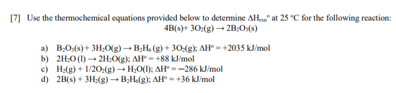 [7] Use the thermochemical equations provided below to determine AH,a° at 25 °C for the following reaction:
4B(s)+ 302(g) → 2B:O3(s)
a) B;0;(s)+ 3H20(g) → B2H (g) + 302(g); AH° = +2035 kJ/mol
b) 2H2O (1) → 2H2O(g); AH° = +88 kJ/mol
c) H2(g) + 1/20:(g) → H2O(1); AH° =-286 kJ/mol
d) 2B(s) + 3H2(g) → B2H(g); AH° = +36 kJ/mol
