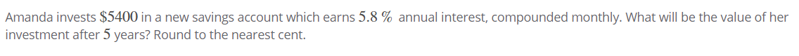 Amanda invests $5400 in a new savings account which earns 5.8 % annual interest, compounded monthly. What will be the value of her
investment after 5 years? Round to the nearest cent.
