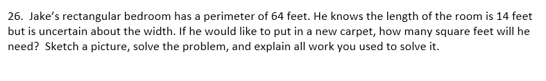 26. Jake's rectangular bedroom has a perimeter of 64 feet. He knows the length of the room is 14 feet
but is uncertain about the width. If he would like to put in a new carpet, how many square feet will he
need? Sketch a picture, solve the problem, and explain all work you used to solve it.