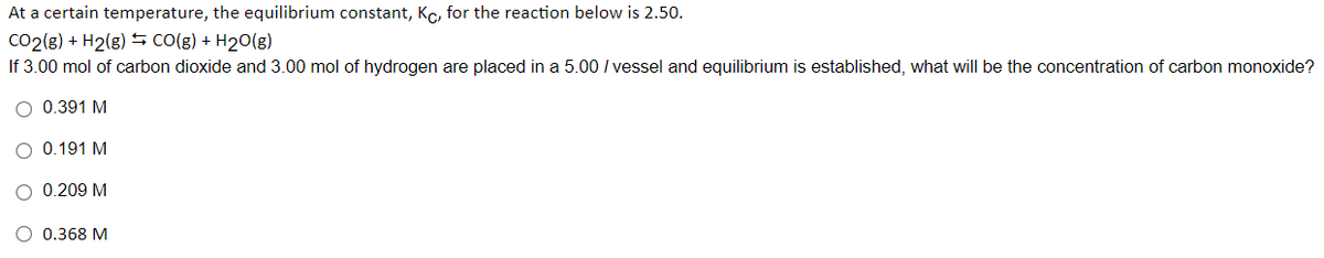 At a certain temperature, the equilibrium constant, Kc, for the reaction below is 2.50.
CO2(8) + H2(g) S CO(g) + H2O(g)
If 3.00 mol of carbon dioxide and 3.00 mol of hydrogen are placed in a 5.00 / vessel and equilibrium is established, what will be the concentration of carbon monoxide?
O 0.391 M
O 0.191 M
O 0.209 M
O 0.368 M
