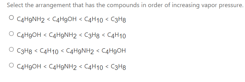 Select the arrangement that has the compounds in order of increasing vapor pressure.
O C4H9NH2 < C4H9OH < C4H10 < C3H8
O C4H9OH < C4H9NH2 < C3H8 < C4H10
O C3H8 < C4H10 < C4H9NH2 < C4H9OH
O C4H9OH < C4H9NH2 < C4H10 < C3H8
