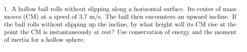 1. A hollow ball rolls without slipping along a horizontal surface. Its center of mass
moves (CM) at a speed of 3.7 m/s. The ball then encounters an upward incline. If
the ball rolls without slipping up the incline, by what height will its CM rise at the
point the CM is instantaneously at rest? Use conservation of energy and the moment
of inertia for a hollow sphere.