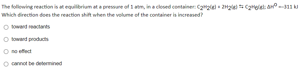 The following reaction is at equilibrium at a pressure of 1 atm, in a closed container: C2H2(g) + 2H2(g) 5 C2H6(g); AH° =-311 kJ
Which direction does the reaction shift when the volume of the container is increased?
O toward reactants
O toward products
O no effect
O cannot be determined
