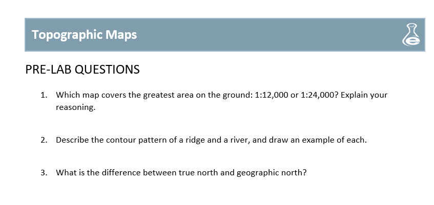 Topographic Maps
PRE-LAB QUESTIONS
1. Which map covers the greatest area on the ground: 1:12,000 or 1:24,000? Explain your
reasoning.
2. Describe the contour pattern of a ridge and a river, and draw an example of each.
3. What is the difference between true north and geographic north?
