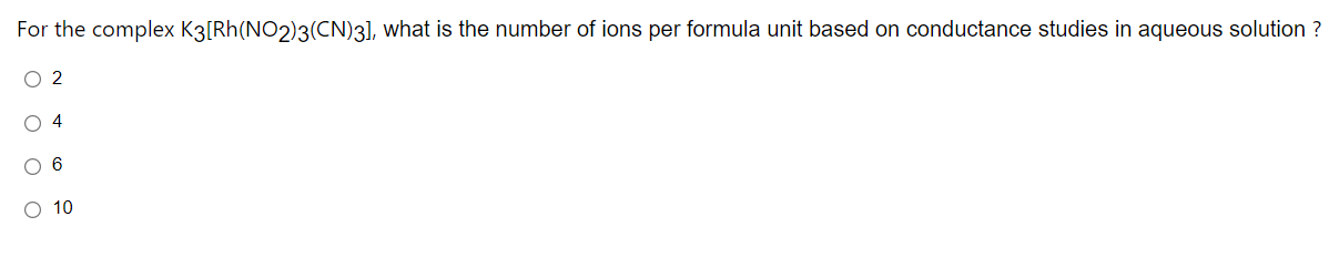 For the complex K3[Rh(NO2)3(CN)3], what is the number of ions per formula unit based on conductance studies in aqueous solution ?
O 2
O 4
O 6
O 10
