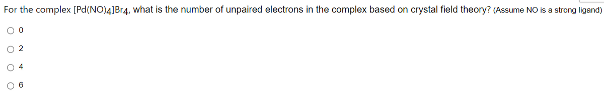 For the complex [Pd(NO)4]Br4, what is the number of unpaired electrons in the complex based on crystal field theory? (Assume NO is a strong ligand)
O 2
O 4
6
