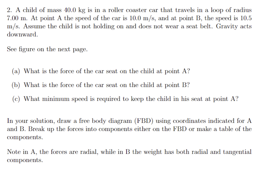 2. A child of mass 40.0 kg is in a roller coaster car that travels in a loop of radius
7.00 m. At point A the speed of the car is 10.0 m/s, and at point B, the speed is 10.5
m/s. Assume the child is not holding on and does not wear a seat belt. Gravity acts
downward.
See figure on the next page.
(a) What is the force of the car seat on the child at point A?
(b) What is the force of the car seat on the child at point B?
(c) What minimum speed is required to keep the child in his seat at point A?
In your solution, draw a free body diagram (FBD) using coordinates indicated for A
and B. Break up the forces into components either on the FBD or make a table of the
components.
Note in A, the forces are radial, while in B the weight has both radial and tangential
components.