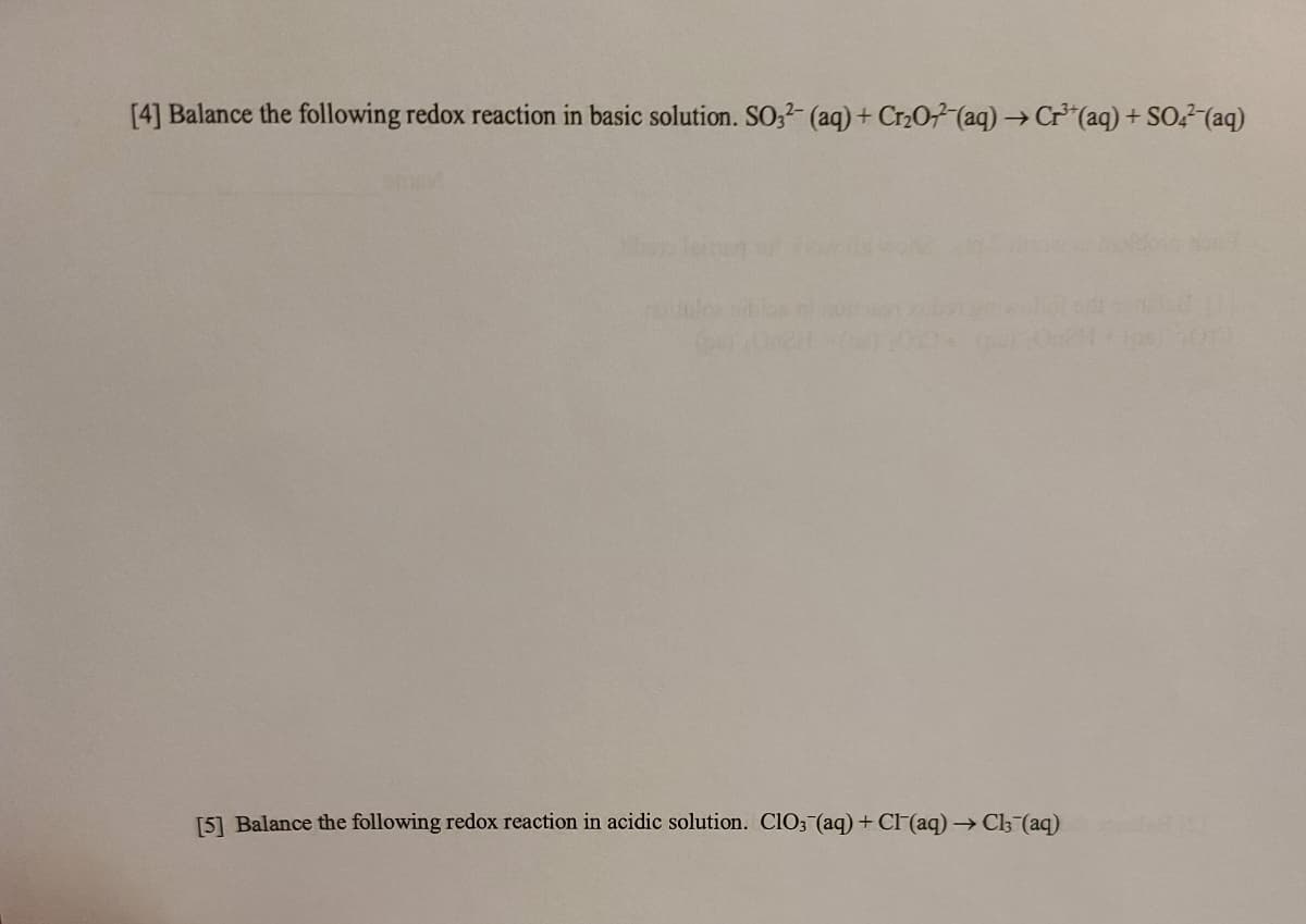 [4] Balance the following redox reaction in basic solution. SO,- (aq) + Cr207 (aq) → Cr*(aq) + SO,? (aq)
[5] Balance the following redox reaction in acidic solution. CIO3 (aq) + Cl (aq) → Cl3 (aq)
