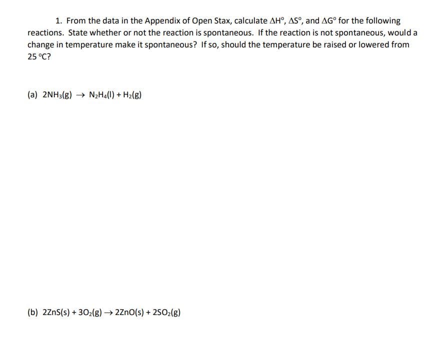 1. From the data in the Appendix of Open Stax, calculate AH°, AS°, and AG° for the following
reactions. State whether or not the reaction is spontaneous. If the reaction is not spontaneous, would a
change in temperature make it spontaneous? If so, should the temperature be raised or lowered from
25 °C?
(a) 2NH3(g) → N2H4(l) + H2(g)
(b) 2ZnS(s) + 302(g) → 2Zno(s) + 2502(g)
