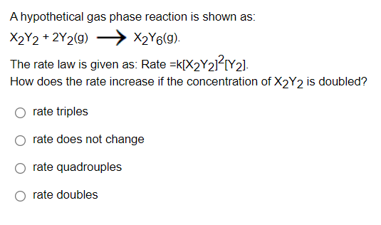 A hypothetical gas phase reaction is shown as:
X2Y2 + 2Y2(g)
X2Y6(9).
The rate law is given as: Rate =k[X2Y21²IY2].
How does the rate increase if the concentration of X2Y2 is doubled?
rate triples
rate does not change
rate quadrouples
rate doubles
