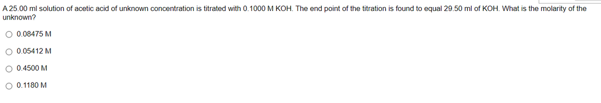 A 25.00 ml solution of acetic acid of unknown concentration is titrated with 0.1000 M KOH. The end point of the titration is found to equal 29.50 ml of KOH. What is the molarity of the
unknown?
O 0.08475 M
O 0.05412 M
O 0.4500 M
O 0.1180 M
