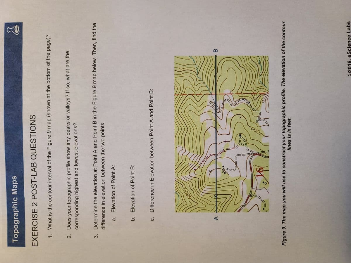 A,
Topographic Maps
EXERCISE 2 POST-LAB QUESTIONS
1. What is the contour interval of the Figure 9 map (shown at the bottom of the page)?
2. Does your topographic profile show any peaks or valleys? If so, what are the
corresponding highest and lowest elevations?
3. Determine the elevation at Point A and Point B in the Figure 9 map below. Then, find the
difference in elevation between the two points.
a. Elevation of Point A:
b. Elevation of Point B:
C. Difference in Elevation between Point A and Point B:
B
Figure 9. The map you will use to construct your topographic profile. The elevation of the contour
lines is in feet.
©2016, eScience Labs
