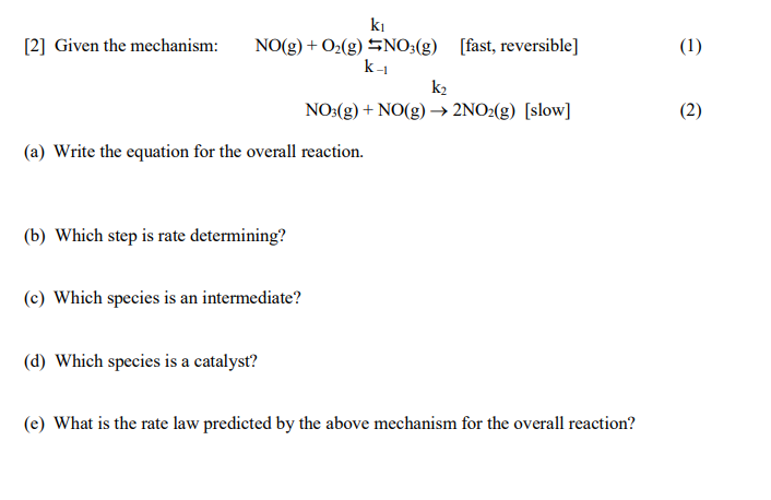 ki
[2] Given the mechanism:
NO(g) + O2(g) SNO;(g) [fast, reversible]
k-1
(1)
k2
NO:(g) + NO(g) → 2NO2(g) [slow]
(2)
(a) Write the equation for the overall reaction.
(b) Which step is rate determining?
(c) Which species is an intermediate?
(d) Which species is a catalyst?
(e) What is the rate law predicted by the above mechanism for the overall reaction?
