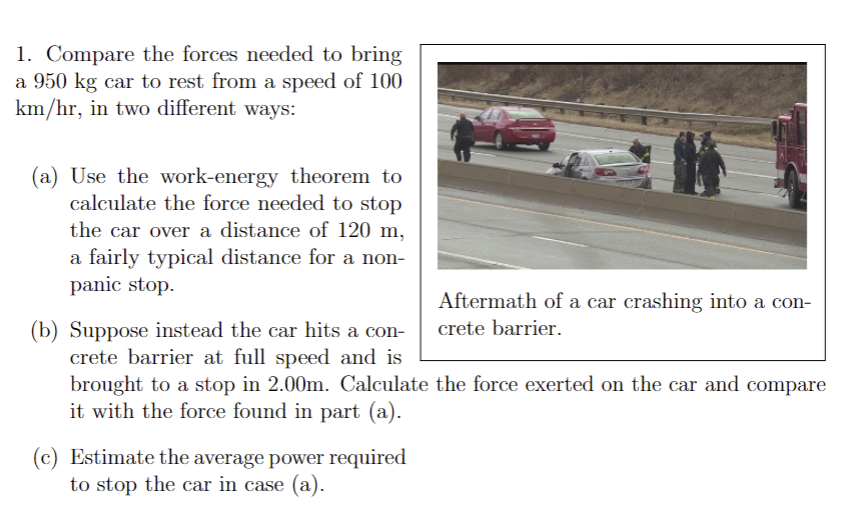 1. Compare the forces needed to bring
a 950 kg car to rest from a speed of 100
km/hr, in two different ways:
(a) Use the work-energy theorem to
calculate the force needed to stop
the car over a distance of 120 m,
a fairly typical distance for a non-
panic stop.
Aftermath of a car crashing into a con-
crete barrier.
(b) Suppose instead the car hits a con-
crete barrier at full speed and is
brought to a stop in 2.00m. Calculate the force exerted on the car and compare
it with the force found in part (a).
(c) Estimate the average power required
to stop the car in case (a).