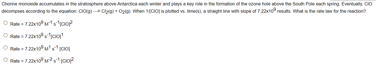 Chorine monoxide accumulates in the stratosphere above Antarctica each winter and plays a key role in the formation of the ozone hole above the South Pole each spring. Eventually, CIO
decompses according to the equation: CIO(g) ---> Cl2(g) + O2(g). When 1/[CIO] is plotted vs. time(s), a straight line with slope of 7.22x10° results. What is the rate law for the reaction?
O Rate = 7.22x10º m-1 s-1[Cio?
Rate = 7.22x10° sCioj1
Rate = 7.22x10° M1s1 [CIO]
O Rate = 7.22x10º M² s1 [Cio]?
