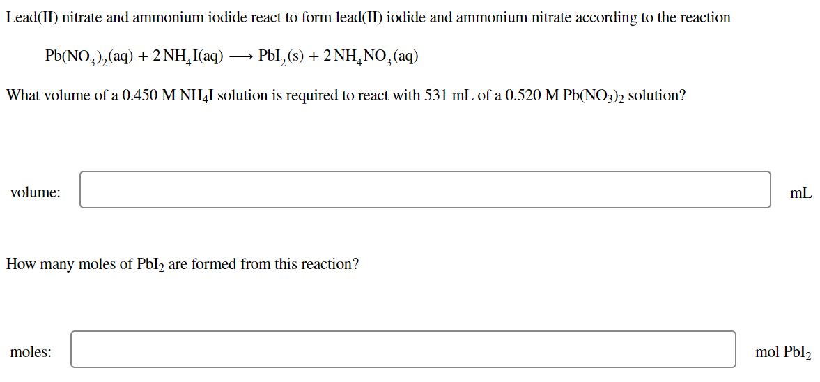 Lead(II) nitrate and ammonium iodide react to form lead(II) iodide and ammonium nitrate according to the reaction
Pb(NO,),(aq) + 2 NH,I(aq)
Pbl, (s) + 2 NH,N0;(aq)
What volume of a 0.450 M NH,I solution is required to react with 531 mL of a 0.520 M Pb(NO3)) solution?
volume:
mL
How many moles of PbI, are formed from this reaction?
moles:
mol Pbl2
