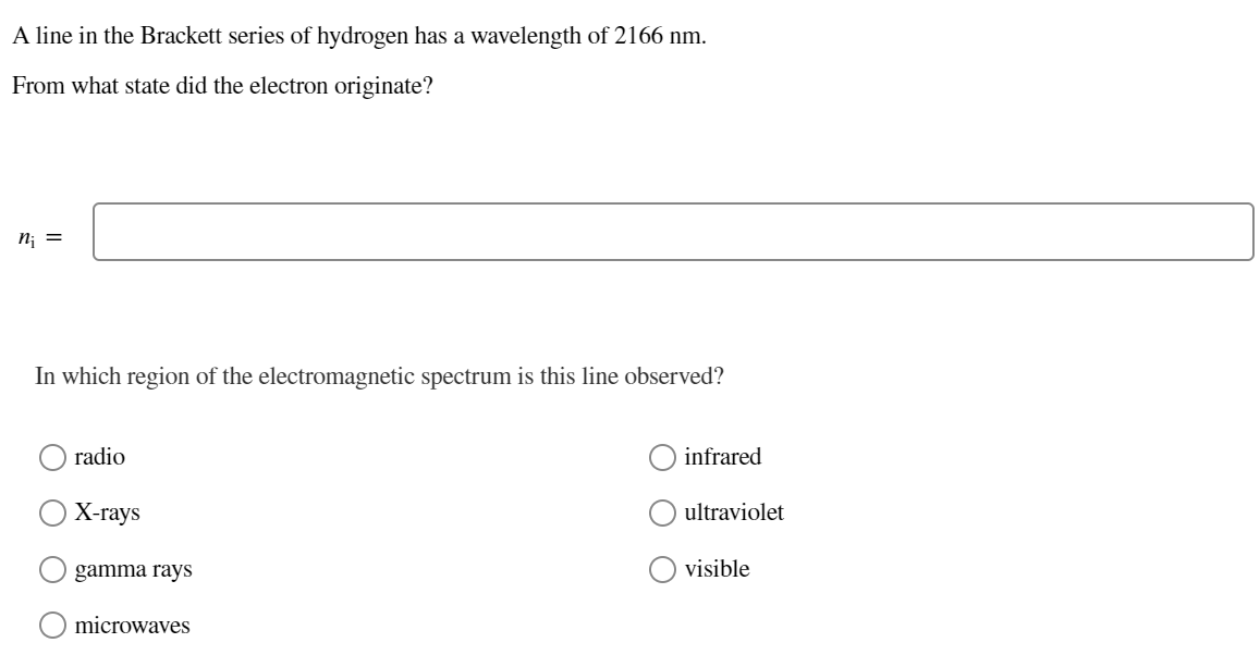 A line in the Brackett series of hydrogen has a wavelength of 2166 nm.
From what state did the electron originate?
n; =
In which region of the electromagnetic spectrum is this line observed?
radio
infrared
Х-гаys
ultraviolet
gamma rays
visible
microwaves
