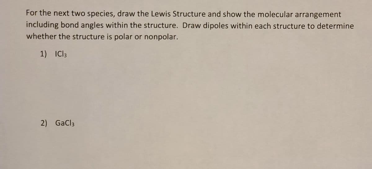 For the next two species, draw the Lewis Structure and show the molecular arrangement
including bond angles within the structure. Draw dipoles within each structure to determine
whether the structure is polar or nonpolar.
1) IC13
2) GaCl3
