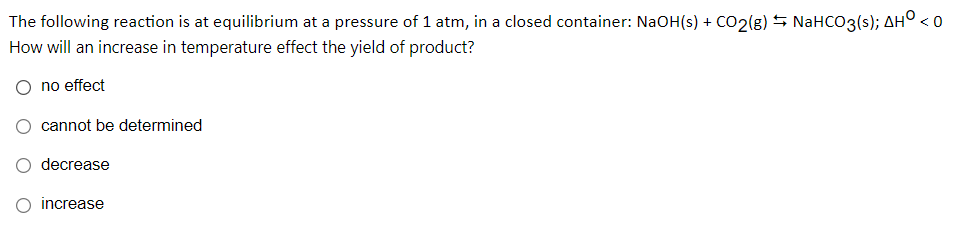 The following reaction is at equilibrium at a pressure of 1 atm, in a closed container: NaOH(s) + CO2(g) S NaHCO3(s); AHO .
<0
How will an increase in temperature effect the yield of product?
no effect
cannot be determined
decrease
O increase
